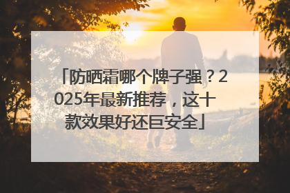 防晒霜哪个牌子强？2025年最新推荐，这十款效果好还巨安全