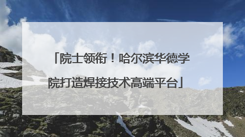 院士领衔！哈尔滨华德学院打造焊接技术高端平台