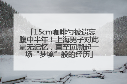 15cm咖啡勺被遗忘腹中半年！上海男子对此毫无记忆，直至回溯起一场“梦境”般的经历