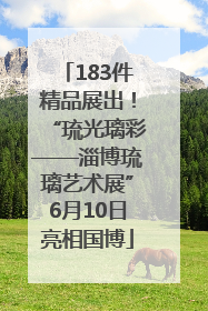 183件精品展出！“琉光璃彩——淄博琉璃艺术展”6月10日亮相国博