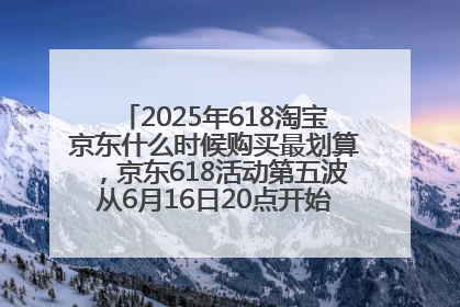 2025年618淘宝京东什么时候购买最划算，京东618活动第五波从6月16日20点开始最便宜优惠！