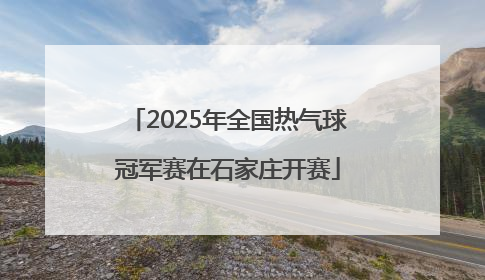 2025年全国热气球冠军赛在石家庄开赛