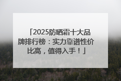2025防晒霜十大品牌排行榜：实力靠谱性价比高，值得入手！