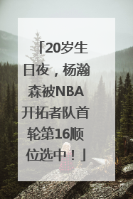 20岁生日夜，杨瀚森被NBA开拓者队首轮第16顺位选中！
