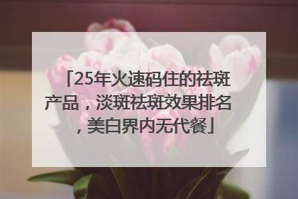 25年火速码住的祛斑产品，淡斑祛斑效果排名，美白界内无代餐