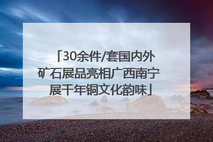 30余件/套国内外矿石展品亮相广西南宁 展千年铜文化韵味