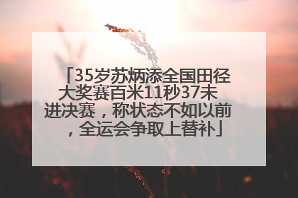 35岁苏炳添全国田径大奖赛百米11秒37未进决赛，称状态不如以前，全运会争取上替补