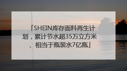 SHEIN库存面料再生计划，累计节水超35万立方米、相当于瓶装水7亿瓶