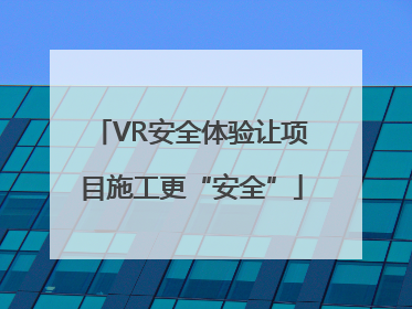 VR安全体验让项目施工更“安全”
